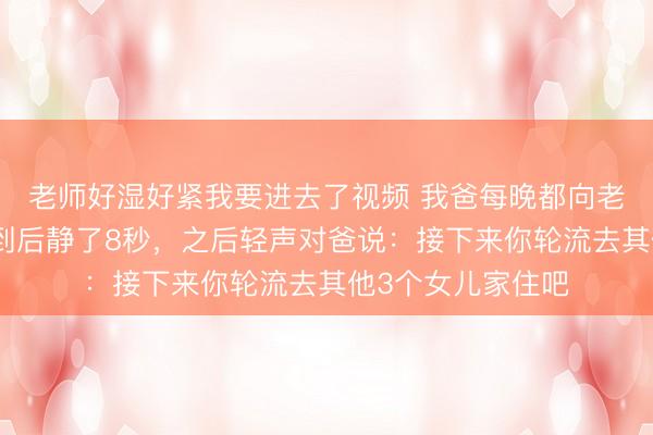 老师好湿好紧我要进去了视频 我爸每晚都向老公提要求，我见到后静了8秒，之后轻声对爸说：接下来你轮流去其他3个女儿家住吧
