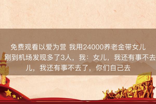 免费观看以爱为营 我用24000养老金带女儿一家7口云南玩，刚到机场发现多了3人，我：女儿，我还有事不去了，你们自己去
