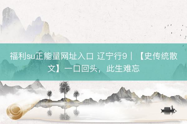 福利su正能量网址入口 辽宁行9｜【史传统散文】一口回头，此生难忘