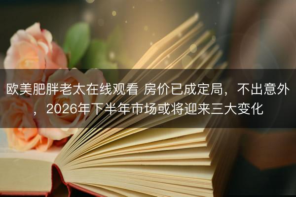 欧美肥胖老太在线观看 房价已成定局，不出意外，2026年下半年市场或将迎来三大变化