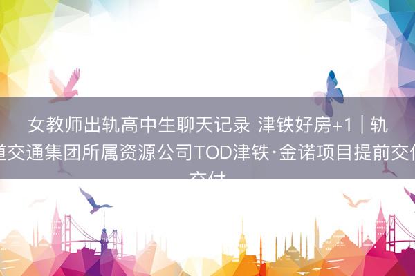 女教师出轨高中生聊天记录 津铁好房+1 | 轨道交通集团所属资源公司TOD津铁·金诺项目提前交付