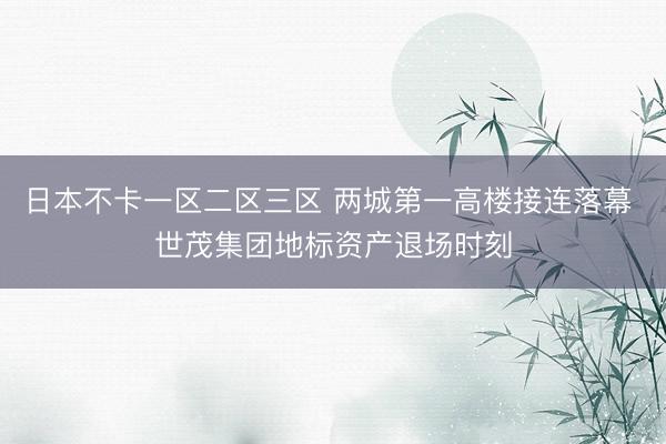 日本不卡一区二区三区 两城第一高楼接连落幕 世茂集团地标资产退场时刻