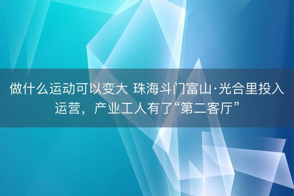 做什么运动可以变大 珠海斗门富山·光合里投入运营，产业工人有了“第二客厅”