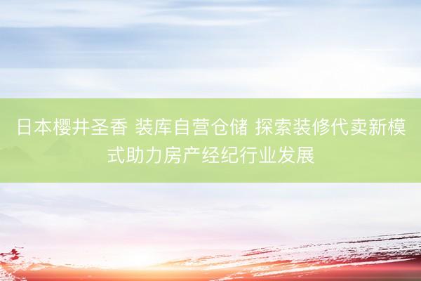 日本樱井圣香 装库自营仓储 探索装修代卖新模式助力房产经纪行业发展