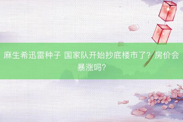 麻生希迅雷种子 国家队开始抄底楼市了？房价会暴涨吗？