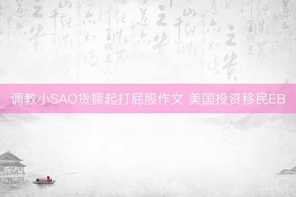 调教小SAO货撅起打屁股作文 美国投资移民EB