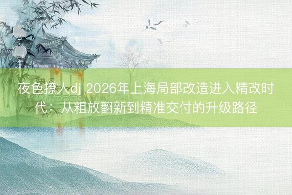 夜色撩人dj 2026年上海局部改造进入精改时代：从粗放翻新到精准交付的升级路径