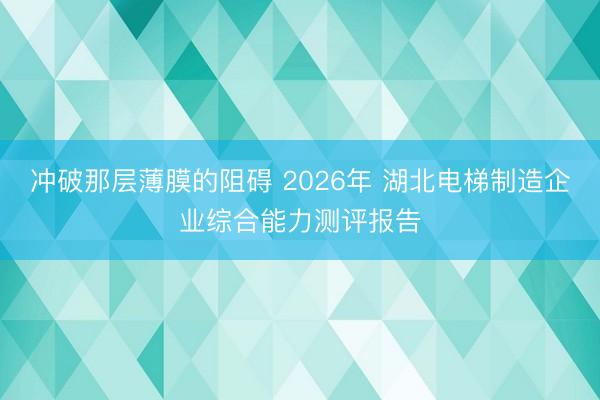 冲破那层薄膜的阻碍 2026年 湖北电梯制造企业综合能力测评报告