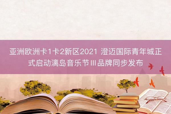 亚洲欧洲卡1卡2新区2021 澄迈国际青年城正式启动漓岛音乐节Ⅲ品牌同步发布