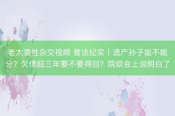老太婆性杂交视频 普法纪实丨遗产孙子能不能分？欠债超三年要不要得回？院坝会上说明白了