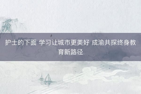 护士的下面 学习让城市更美好 成渝共探终身教育新路径