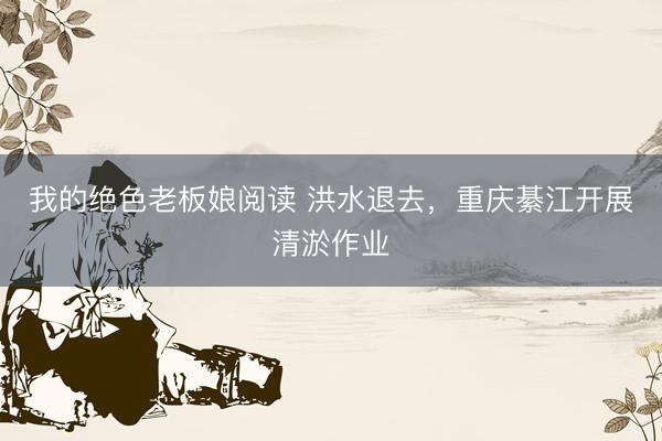 我的绝色老板娘阅读 洪水退去，重庆綦江开展清淤作业