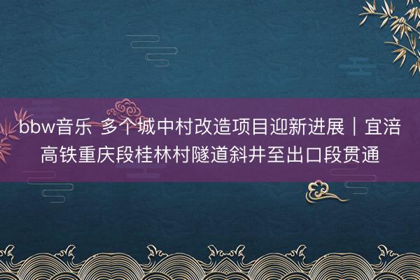 bbw音乐 多个城中村改造项目迎新进展｜宜涪高铁重庆段桂林村隧道斜井至出口段贯通