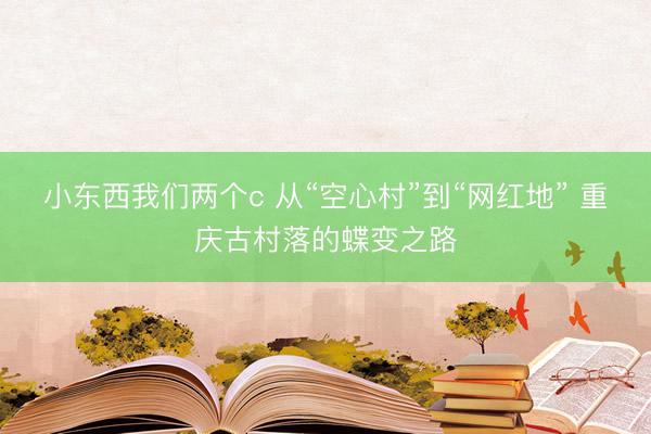 小东西我们两个c 从“空心村”到“网红地” 重庆古村落的蝶变之路