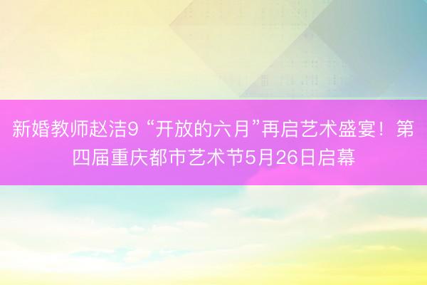 新婚教师赵洁9 “开放的六月”再启艺术盛宴！第四届重庆都市艺术节5月26日启幕