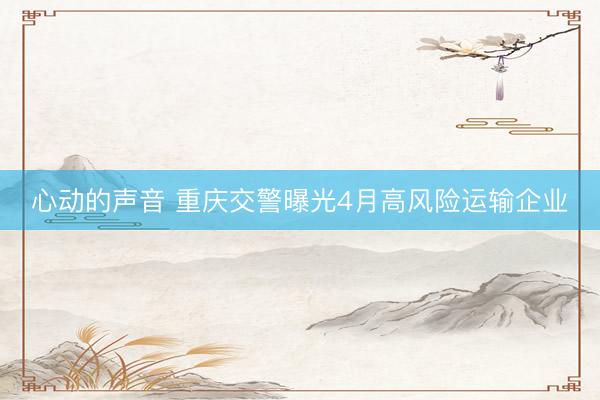 心动的声音 重庆交警曝光4月高风险运输企业