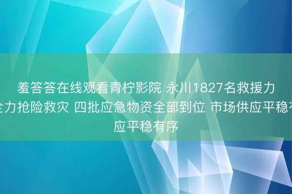 羞答答在线观看青柠影院 永川1827名救援力量全力抢险救灾 四批应急物资全部到位 市场供应平稳有序