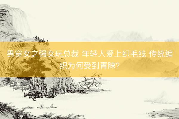 男穿女之强女玩总裁 年轻人爱上织毛线 传统编织为何受到青睐？