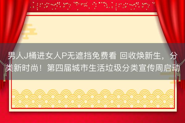 男人J桶进女人P无遮挡免费看 回收焕新生，分类新时尚！第四届城市生活垃圾分类宣传周启动