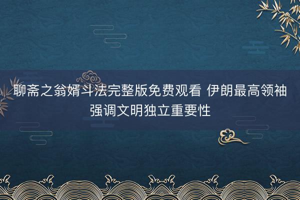 聊斋之翁婿斗法完整版免费观看 伊朗最高领袖强调文明独立重要性