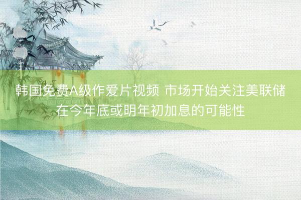 韩国免费A级作爱片视频 市场开始关注美联储在今年底或明年初加息的可能性