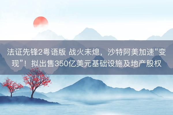 法证先锋2粤语版 战火未熄，沙特阿美加速“变现”！拟出售350亿美元基础设施及地产股权
