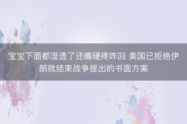宝宝下面都湿透了还嘴硬疼咋回 美国已拒绝伊朗就结束战争提出的书面方案