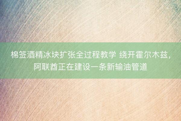 棉签酒精冰块扩张全过程教学 绕开霍尔木兹，阿联酋正在建设一条新输油管道