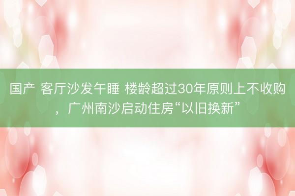 国产 客厅沙发午睡 楼龄超过30年原则上不收购，广州南沙启动住房“以旧换新”