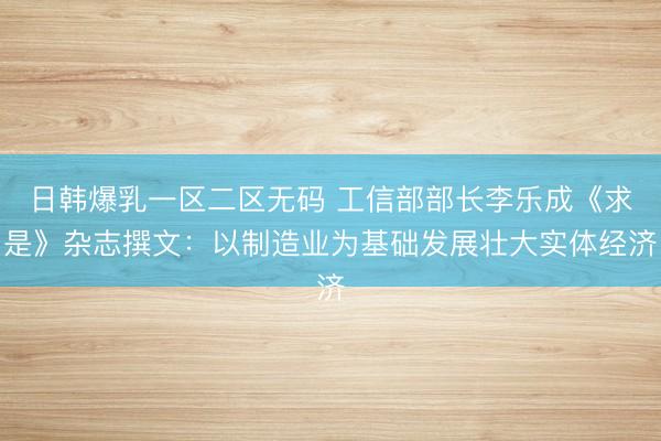 日韩爆乳一区二区无码 工信部部长李乐成《求是》杂志撰文：以制造业为基础发展壮大实体经济