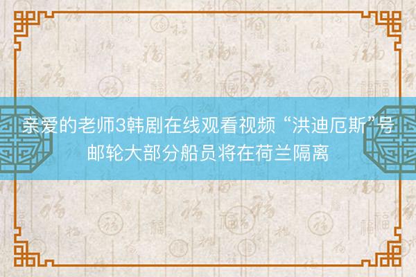 亲爱的老师3韩剧在线观看视频 “洪迪厄斯”号邮轮大部分船员将在荷兰隔离