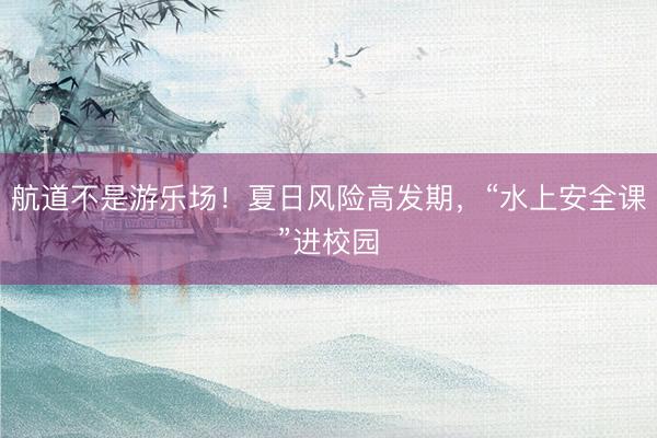 航道不是游乐场！夏日风险高发期，“水上安全课”进校园