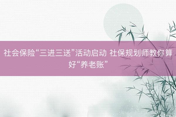 社会保险“三进三送”活动启动 社保规划师教你算好“养老账”