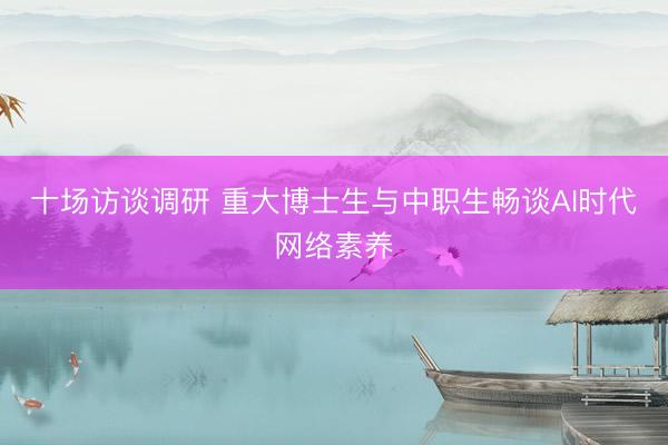 十场访谈调研 重大博士生与中职生畅谈AI时代网络素养