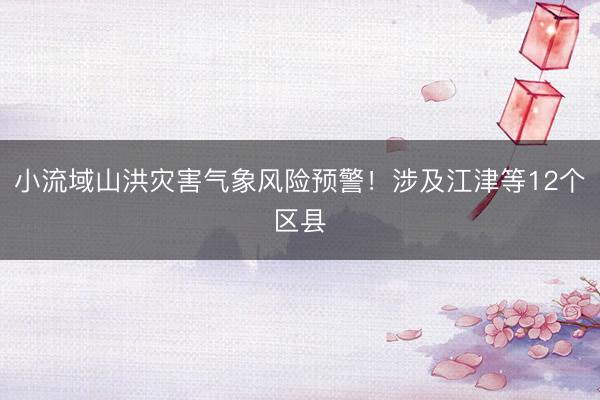 小流域山洪灾害气象风险预警！涉及江津等12个区县