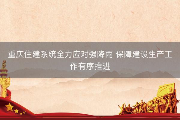 重庆住建系统全力应对强降雨 保障建设生产工作有序推进
