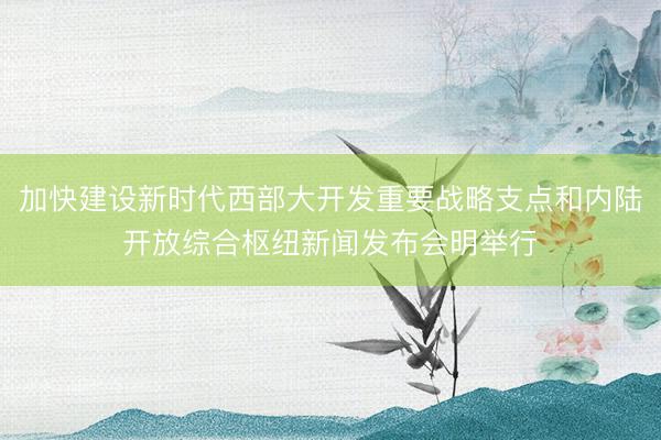 加快建设新时代西部大开发重要战略支点和内陆开放综合枢纽新闻发布会明举行