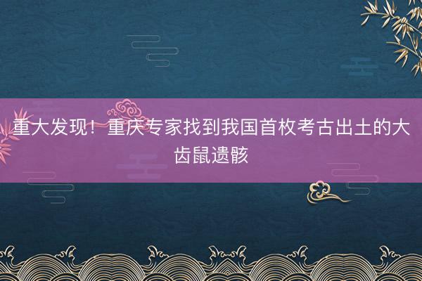 重大发现！重庆专家找到我国首枚考古出土的大齿鼠遗骸