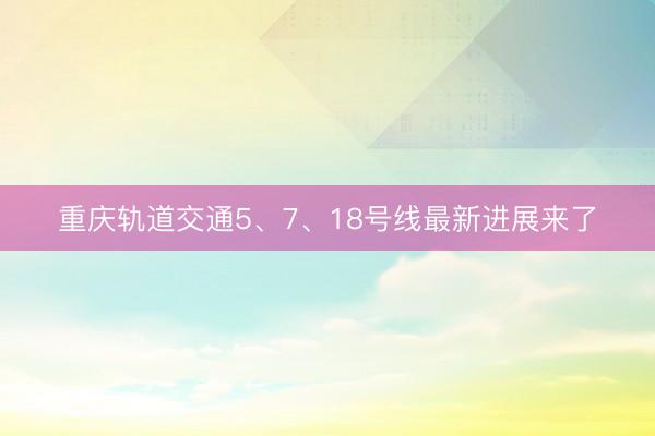 重庆轨道交通5、7、18号线最新进展来了