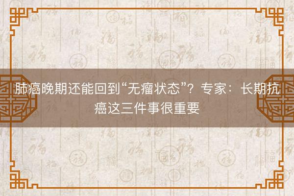 肺癌晚期还能回到“无瘤状态”？专家：长期抗癌这三件事很重要