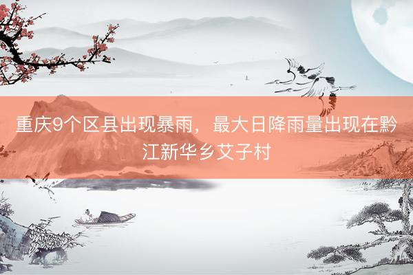 重庆9个区县出现暴雨，最大日降雨量出现在黔江新华乡艾子村