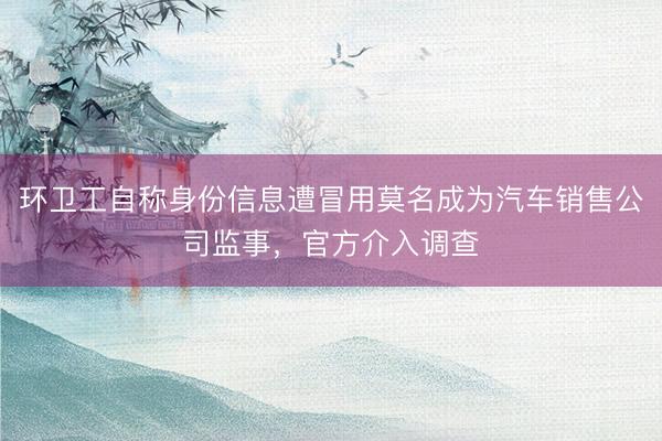 环卫工自称身份信息遭冒用莫名成为汽车销售公司监事，官方介入调查