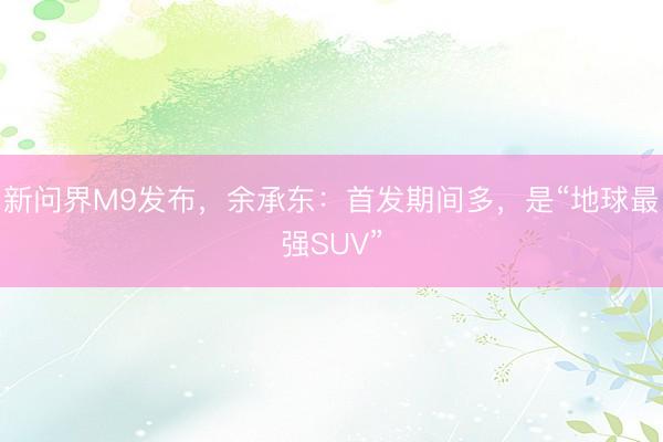 新问界M9发布，余承东：首发期间多，是“地球最强SUV”