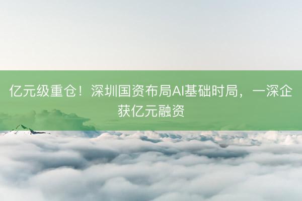 亿元级重仓！深圳国资布局AI基础时局，一深企获亿元融资