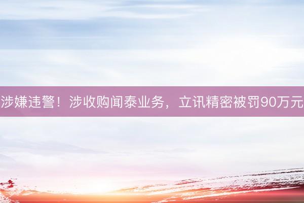 涉嫌违警！涉收购闻泰业务，立讯精密被罚90万元