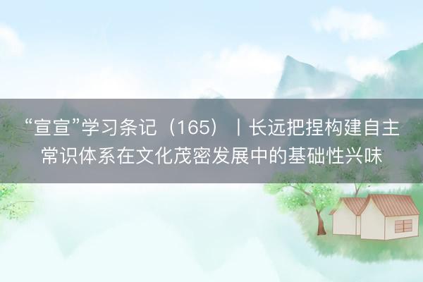 “宣宣”学习条记（165）丨长远把捏构建自主常识体系在文化茂密发展中的基础性兴味