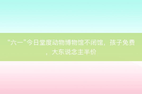 “六一”今日堂度动物博物馆不闭馆，孩子免费，大东说念主半价