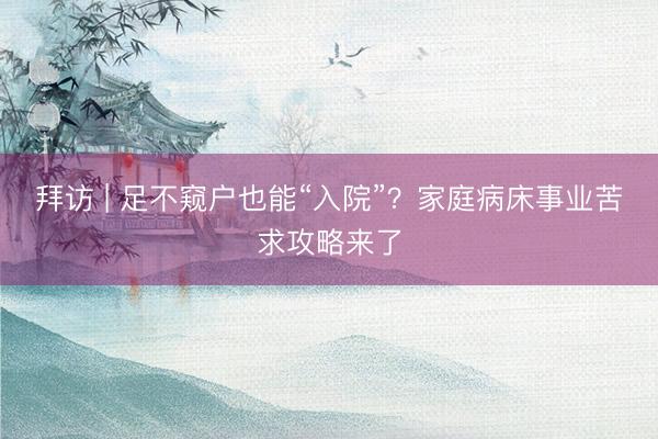 拜访 | 足不窥户也能“入院”？家庭病床事业苦求攻略来了