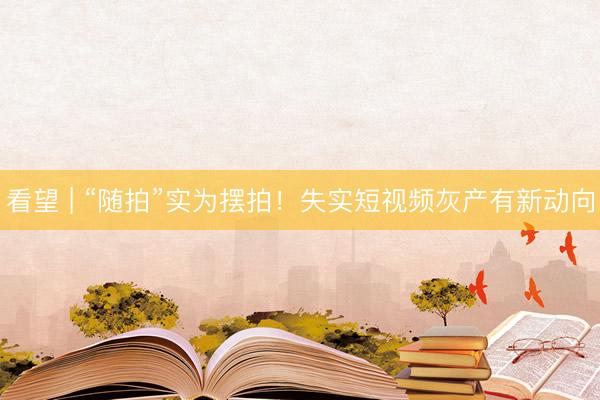 看望 | “随拍”实为摆拍！失实短视频灰产有新动向