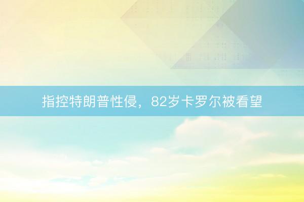 指控特朗普性侵,82岁卡罗尔被看望